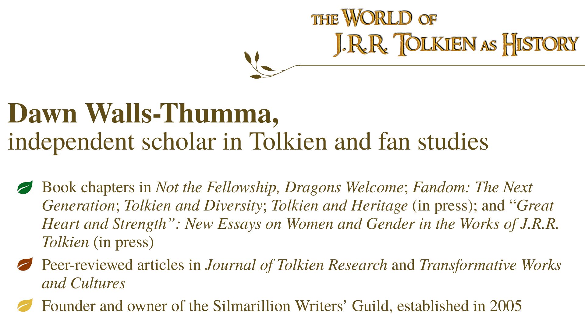 Dawn Walls-Thumma, independent scholar in Tolkien and fan studies: Book chapters in Not the Fellowship, Dragons Welcome; Fandom: The Next Generation; Tolkien and Diversity; Tolkien and Heritage (in press); and “Great Heart and Strength”: New Essays on Women and Gender in the Works of J.R.R. Tolkien (in press); Peer-reviewed articles in Journal of Tolkien Research and Transformative Works and Cultures; Founder and owner of the Silmarillion Writers’ Guild, established in 2005