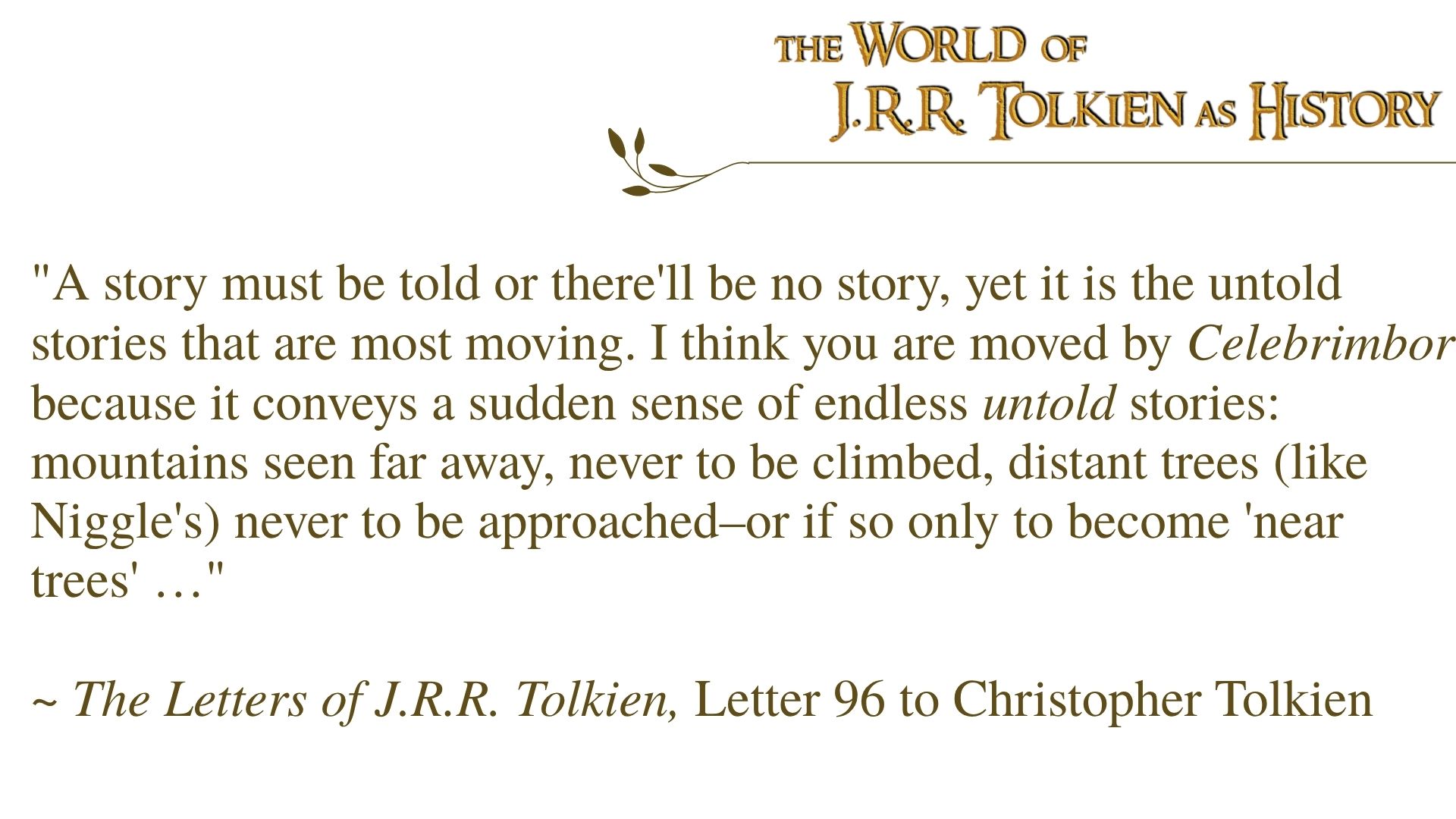 "A story must be told or there'll be no story, yet it is the untold stories that are most moving. I think you are moved by Celebrimbor because it conveys a sudden sense of endless untold stories: mountains seen far away, never to be climbed, distant trees (like Niggle's) never to be approached–or if so only to become 'near trees' …"  ~ The Letters of J.R.R. Tolkien, Letter 96 to Christopher Tolkien