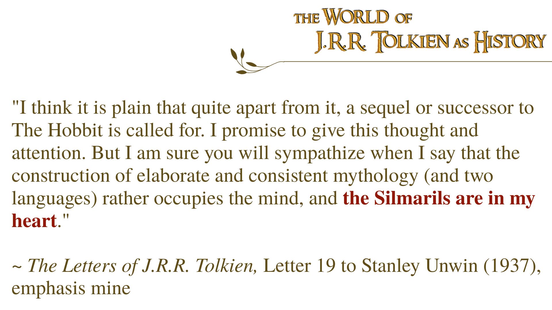 "I think it is plain that quite apart from it, a sequel or successor to The Hobbit is called for. I promise to give this thought and attention. But I am sure you will sympathize when I say that the construction of elaborate and consistent mythology (and two languages) rather occupies the mind, and the Silmarils are in my heart."  ~ The Letters of J.R.R. Tolkien, Letter 19 to Stanley Unwin (1937), emphasis mine